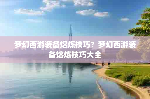 梦幻西游装备熔炼技巧？梦幻西游装备熔炼技巧大全