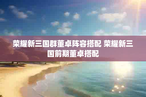 荣耀新三国群董卓阵容搭配 荣耀新三国前期董卓搭配