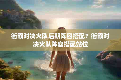 街霸对决火队后期阵容搭配？街霸对决火队阵容搭配站位