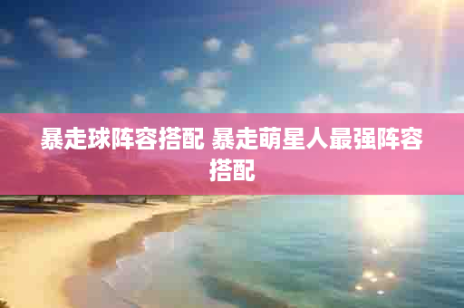 暴走球阵容搭配 暴走萌星人最强阵容搭配