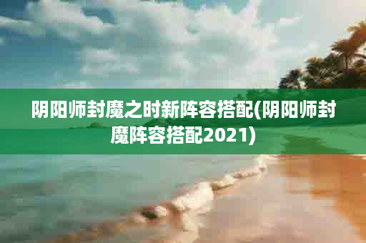 阴阳师封魔之时新阵容搭配(阴阳师封魔阵容搭配2021)