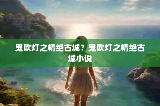 鬼吹灯之精绝古城？鬼吹灯之精绝古城小说