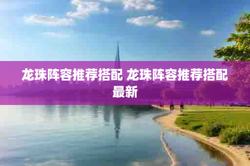 龙珠阵容推荐搭配 龙珠阵容推荐搭配最新