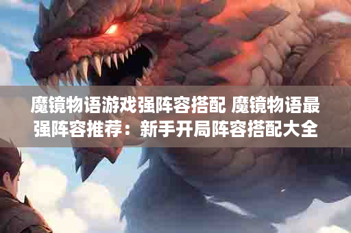 魔镜物语游戏强阵容搭配 魔镜物语最强阵容推荐：新手开局阵容搭配大全