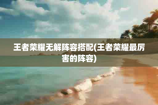 王者荣耀无解阵容搭配(王者荣耀最厉害的阵容)