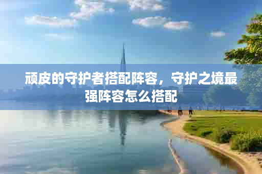 顽皮的守护者搭配阵容，守护之境最强阵容怎么搭配