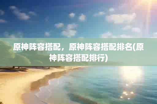 原神阵容搭配，原神阵容搭配排名(原神阵容搭配排行)