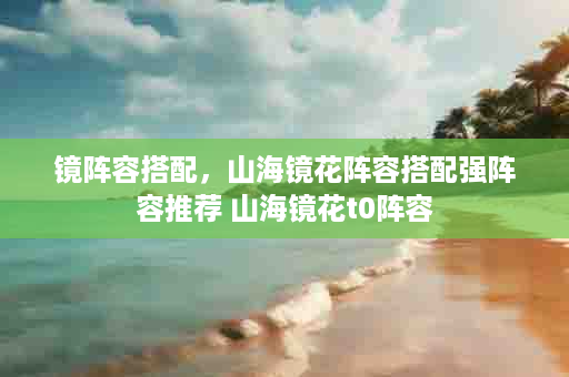 镜阵容搭配，山海镜花阵容搭配强阵容推荐 山海镜花t0阵容