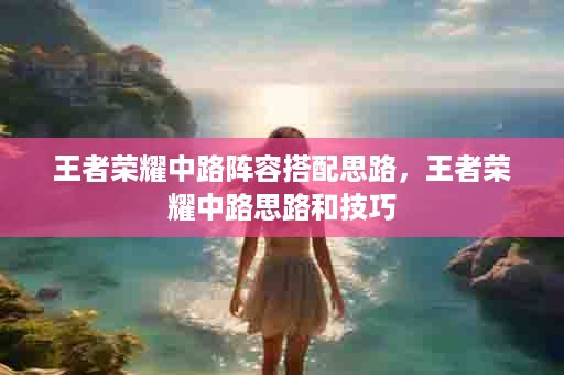 王者荣耀中路阵容搭配思路，王者荣耀中路思路和技巧