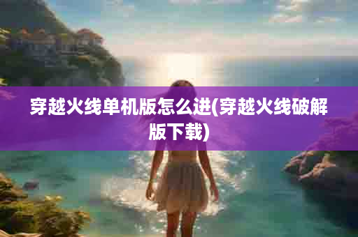 穿越火线单机版怎么进(穿越火线破解版下载)
