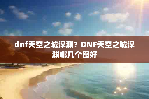 dnf天空之城深渊？DNF天空之城深渊哪几个图好