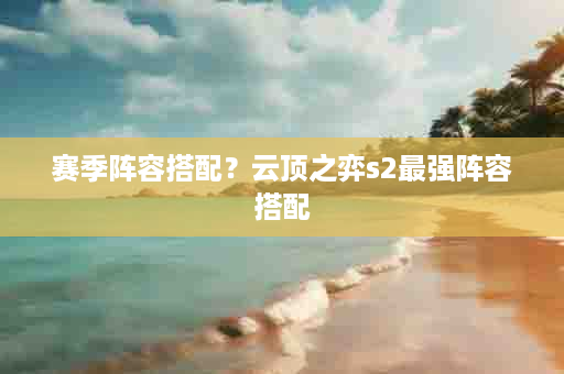 赛季阵容搭配？云顶之弈s2最强阵容搭配