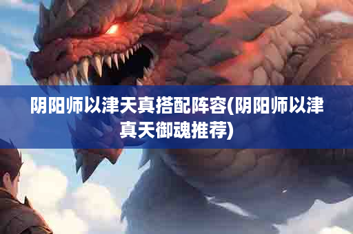阴阳师以津天真搭配阵容(阴阳师以津真天御魂推荐)
