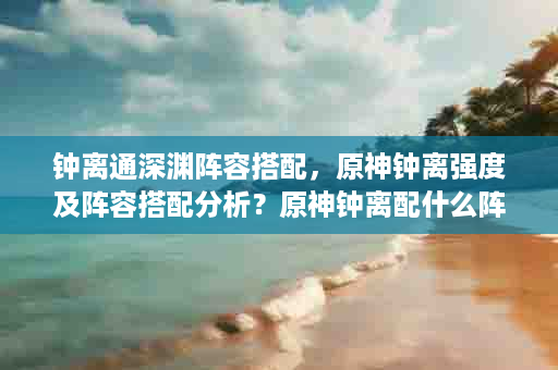 钟离通深渊阵容搭配，原神钟离强度及阵容搭配分析？原神钟离配什么阵容