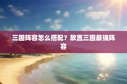 三国阵容怎么搭配？放置三国最强阵容