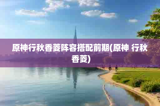 原神行秋香菱阵容搭配前期(原神 行秋 香菱)