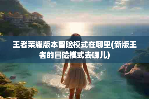 王者荣耀版本冒险模式在哪里(新版王者的冒险模式去哪儿)