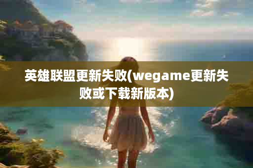英雄联盟更新失败(wegame更新失败或下载新版本)