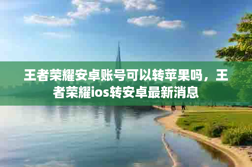 王者荣耀安卓账号可以转苹果吗，王者荣耀ios转安卓最新消息