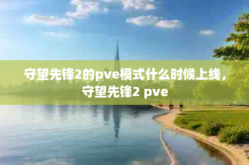 守望先锋2的pve模式什么时候上线，守望先锋2 pve