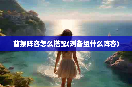曹操阵容怎么搭配(刘备组什么阵容)