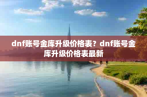 dnf账号金库升级价格表？dnf账号金库升级价格表最新
