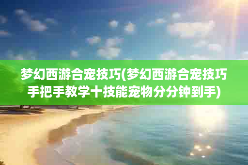梦幻西游合宠技巧(梦幻西游合宠技巧手把手教学十技能宠物分分钟到手)