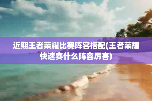 近期王者荣耀比赛阵容搭配(王者荣耀快速赛什么阵容厉害)
