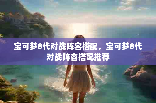 宝可梦8代对战阵容搭配，宝可梦8代对战阵容搭配推荐