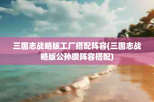 三国志战略版工厂搭配阵容(三国志战略版公孙瓒阵容搭配)