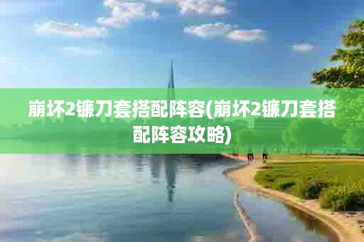 崩坏2镰刀套搭配阵容(崩坏2镰刀套搭配阵容攻略)