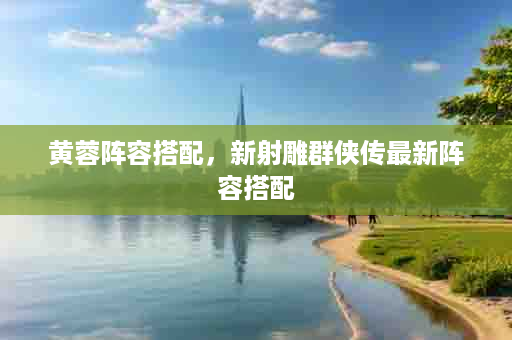 黄蓉阵容搭配，新射雕群侠传最新阵容搭配