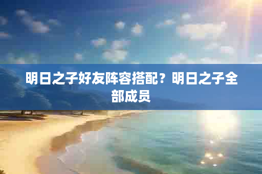 明日之子好友阵容搭配？明日之子全部成员