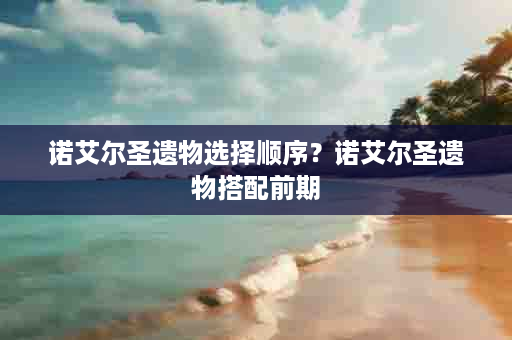 诺艾尔圣遗物选择顺序？诺艾尔圣遗物搭配前期