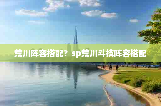 荒川阵容搭配？sp荒川斗技阵容搭配