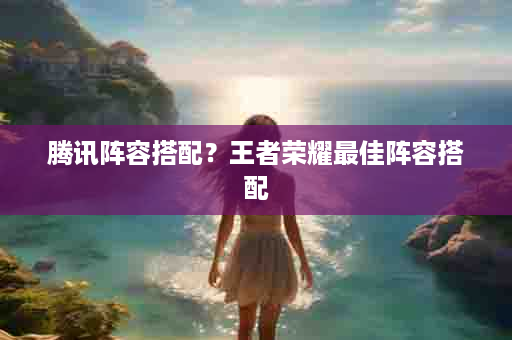 腾讯阵容搭配？王者荣耀最佳阵容搭配