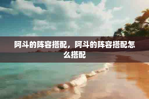 阿斗的阵容搭配，阿斗的阵容搭配怎么搭配