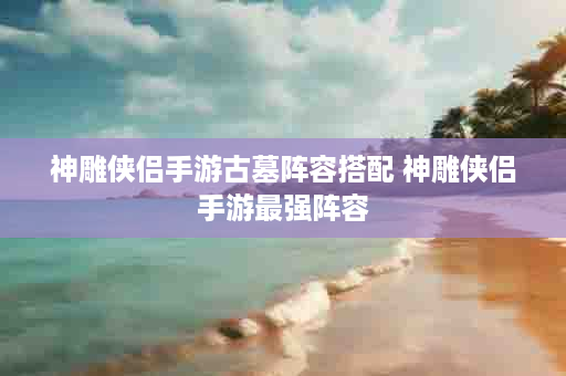神雕侠侣手游古墓阵容搭配 神雕侠侣手游最强阵容