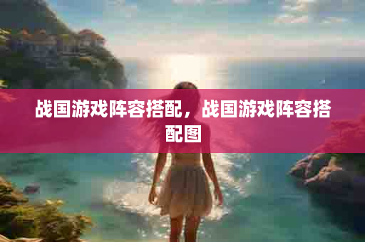 战国游戏阵容搭配，战国游戏阵容搭配图
