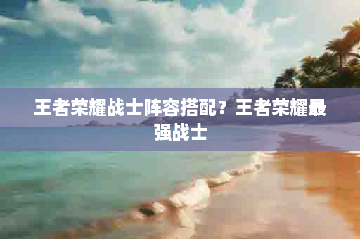 王者荣耀战士阵容搭配？王者荣耀最强战士