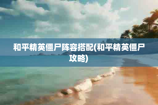 和平精英僵尸阵容搭配(和平精英僵尸攻略)