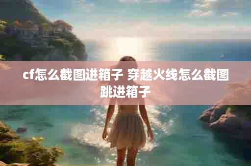 cf怎么截图进箱子 穿越火线怎么截图跳进箱子