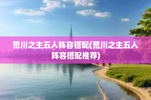 荒川之主五人阵容搭配(荒川之主五人阵容搭配推荐)