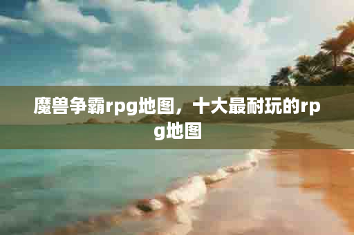 魔兽争霸rpg地图，十大最耐玩的rpg地图