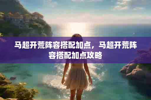 马超开荒阵容搭配加点，马超开荒阵容搭配加点攻略