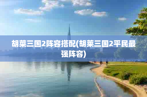 胡菜三国2阵容搭配(胡莱三国2平民最强阵容)