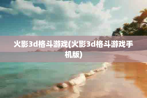 火影3d格斗游戏(火影3d格斗游戏手机版)