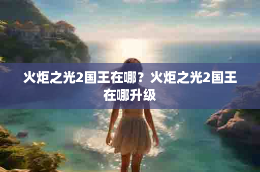 火炬之光2国王在哪？火炬之光2国王在哪升级