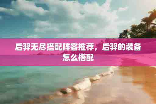 后羿无尽搭配阵容推荐，后羿的装备怎么搭配