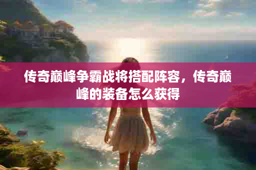 传奇巅峰争霸战将搭配阵容，传奇巅峰的装备怎么获得